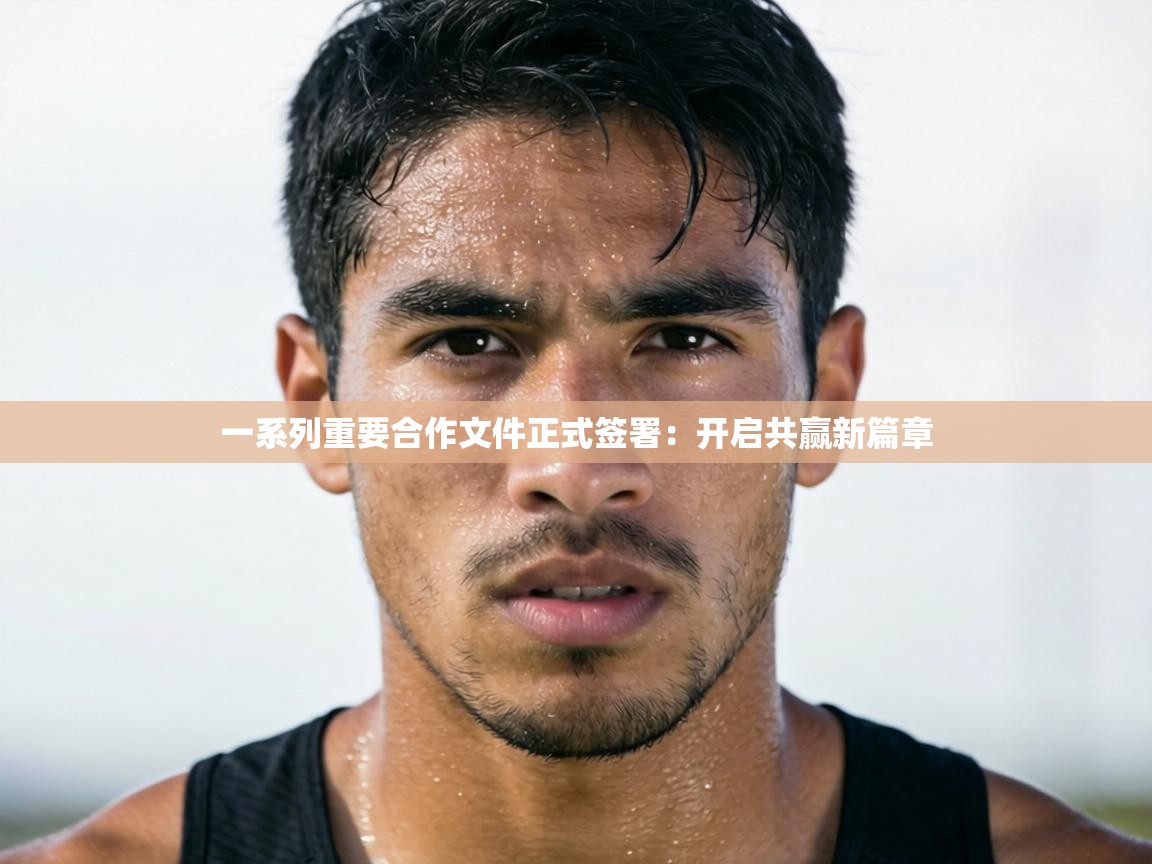 一系列重要合作文件正式签署：开启共赢新篇章  第1张